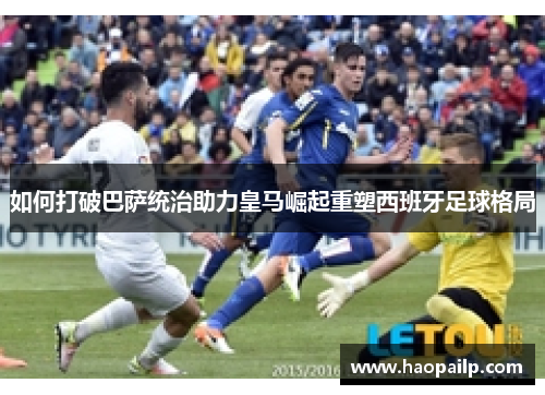 如何打破巴萨统治助力皇马崛起重塑西班牙足球格局