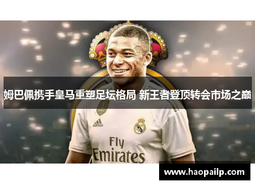 姆巴佩携手皇马重塑足坛格局 新王者登顶转会市场之巅